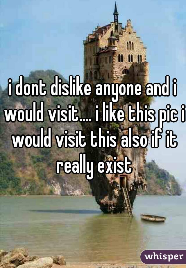 i dont dislike anyone and i would visit.... i like this pic i would visit this also if it really exist