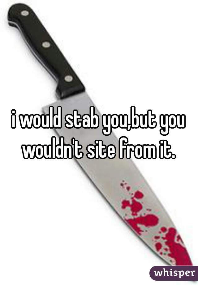 i would stab you,but you wouldn't site from it. 