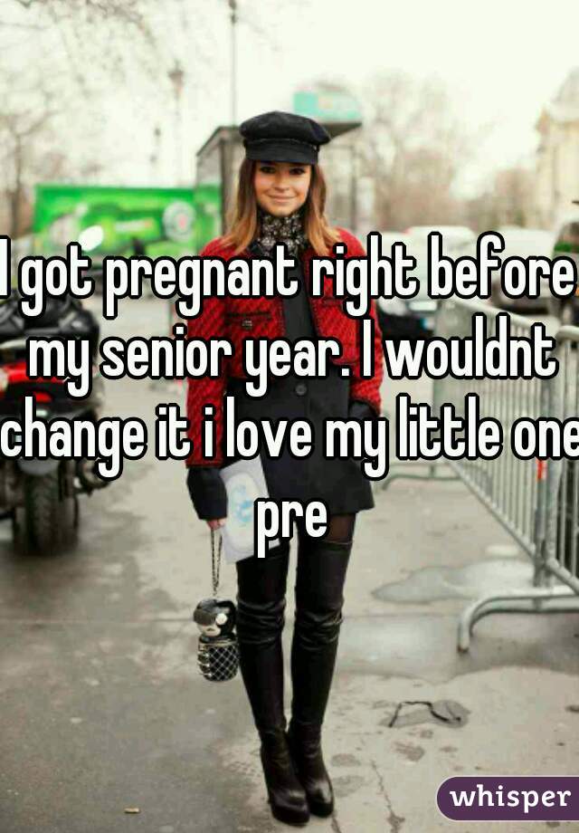 I got pregnant right before my senior year. I wouldnt change it i love my little one pre