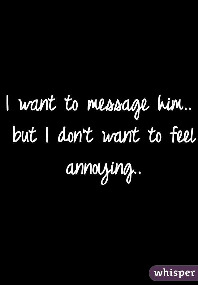 I want to message him.. but I don't want to feel annoying..