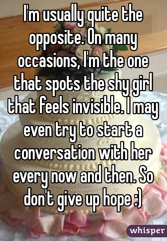 I'm usually quite the opposite. On many occasions, I'm the one that spots the shy girl that feels invisible. I may even try to start a conversation with her every now and then. So don't give up hope :)