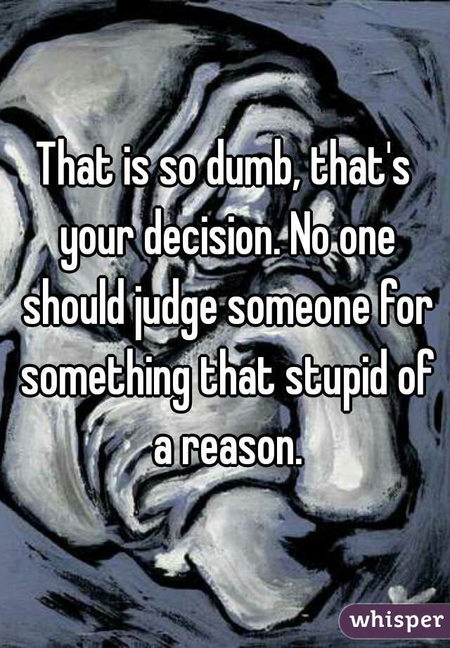That is so dumb, that's your decision. No one should judge someone for something that stupid of a reason.