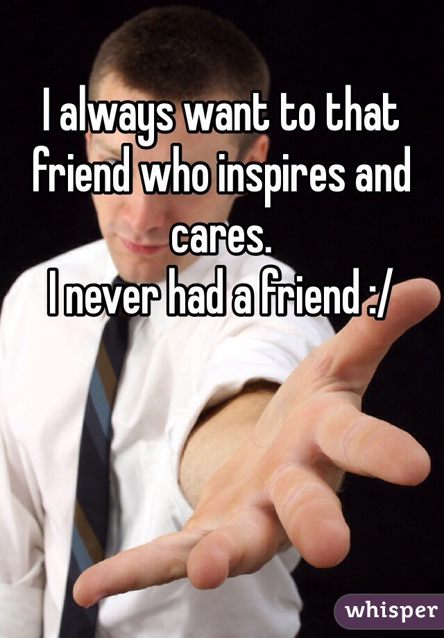I always want to that friend who inspires and cares.
I never had a friend :/