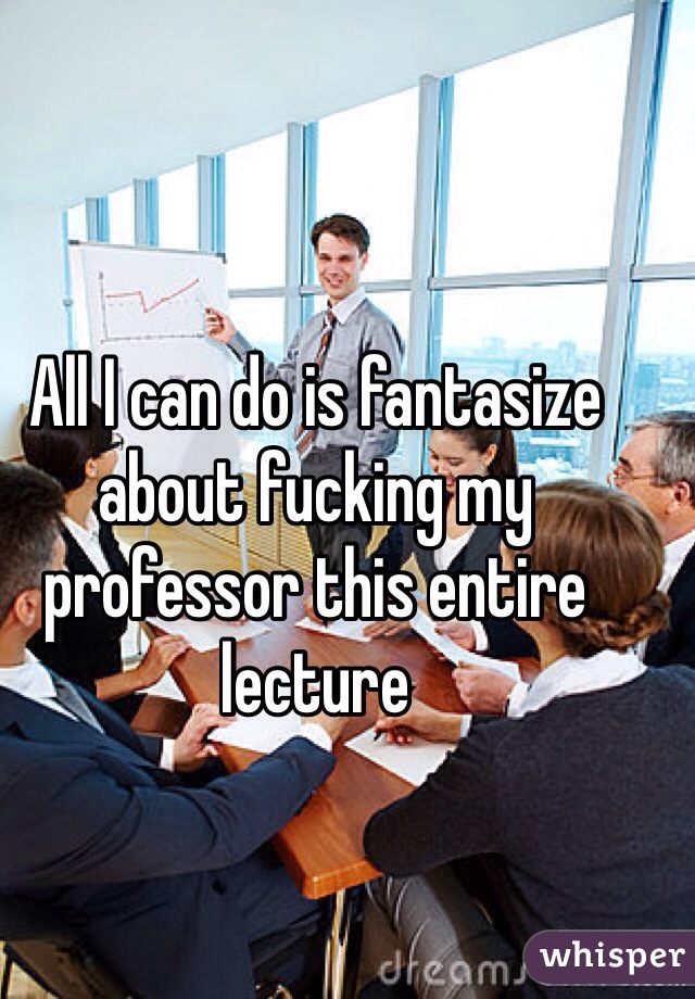 All I can do is fantasize about fucking my professor this entire lecture 
