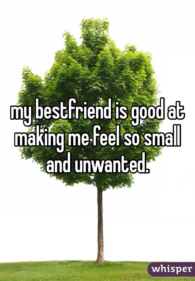my bestfriend is good at making me feel so small and unwanted. 