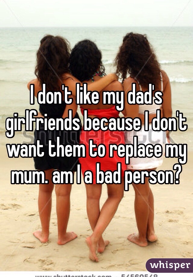 I don't like my dad's girlfriends because I don't want them to replace my mum. am I a bad person?