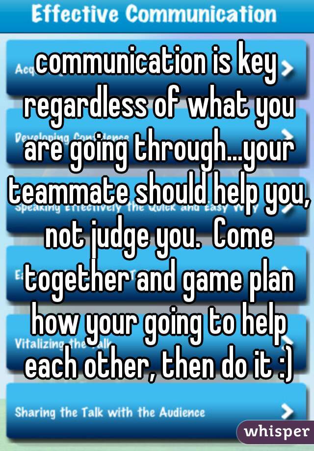 communication is key regardless of what you are going through...your teammate should help you, not judge you.  Come together and game plan how your going to help each other, then do it :)