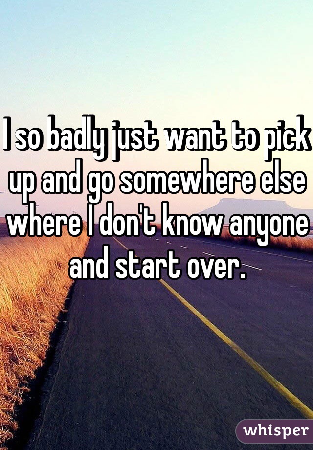 I so badly just want to pick up and go somewhere else where I don't know anyone and start over.