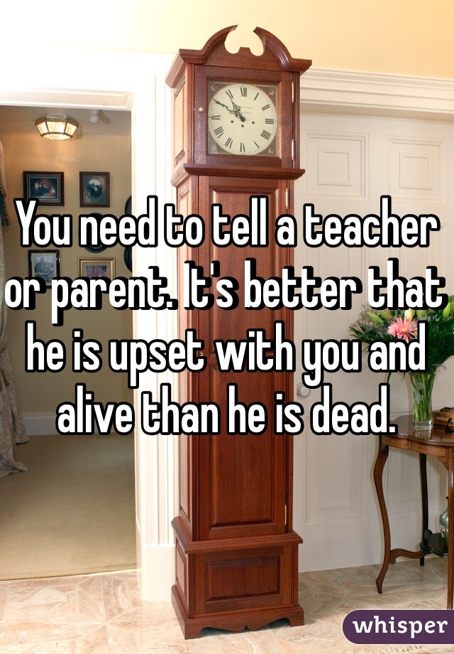 You need to tell a teacher or parent. It's better that he is upset with you and alive than he is dead. 