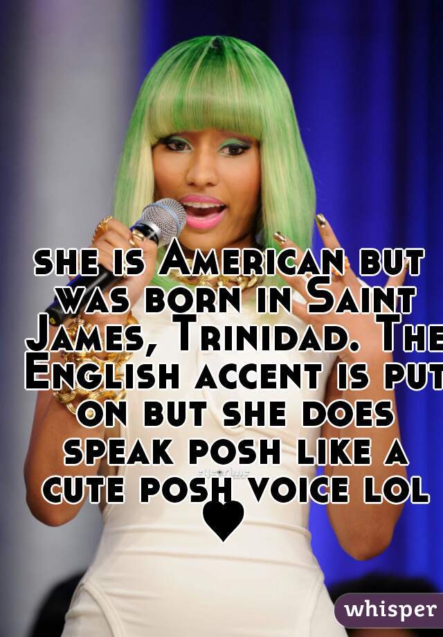 she is American but was born in Saint James, Trinidad. The English accent is put on but she does speak posh like a cute posh voice lol ♥  