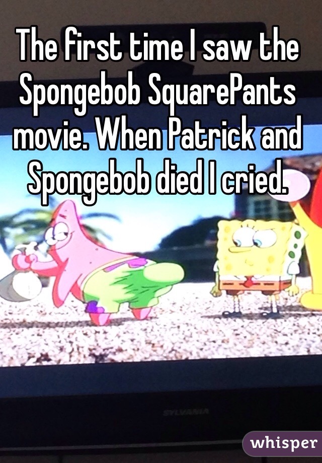 The first time I saw the Spongebob SquarePants movie. When Patrick and Spongebob died I cried.