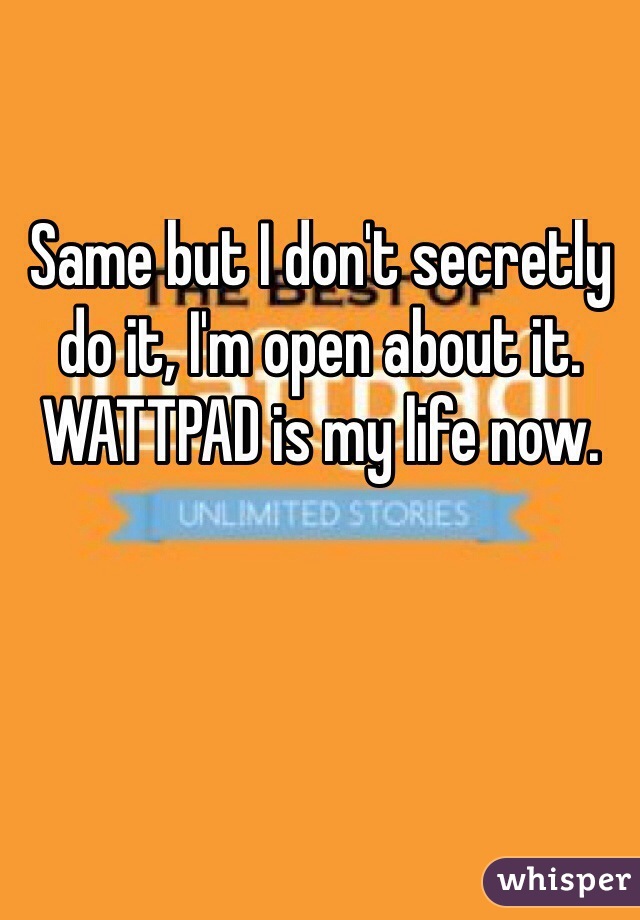 Same but I don't secretly do it, I'm open about it. WATTPAD is my life now.
