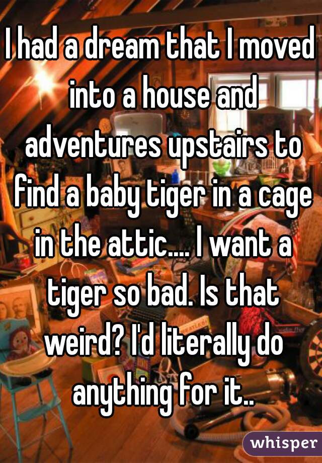 I had a dream that I moved into a house and adventures upstairs to find a baby tiger in a cage in the attic.... I want a tiger so bad. Is that weird? I'd literally do anything for it..