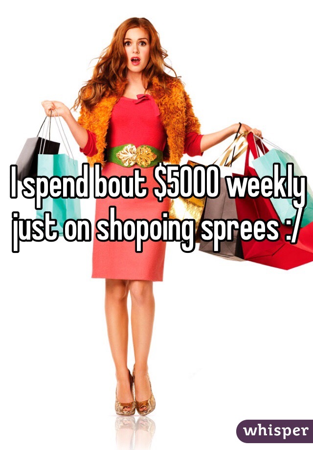 I spend bout $5000 weekly just on shopoing sprees :/ 