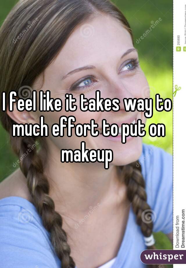 I feel like it takes way to much effort to put on makeup 
