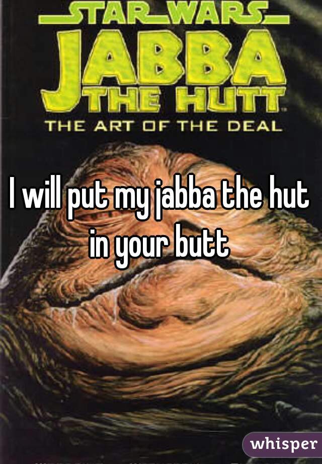 I will put my jabba the hut in your butt 