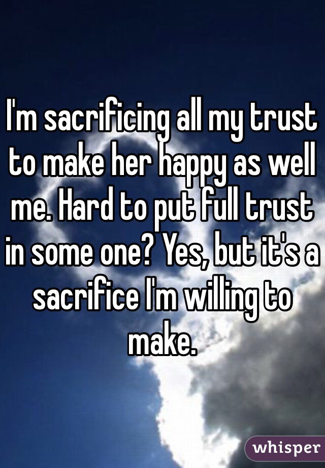 I'm sacrificing all my trust to make her happy as well me. Hard to put full trust in some one? Yes, but it's a sacrifice I'm willing to make.