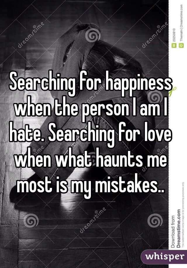 Searching for happiness when the person I am I hate. Searching for love when what haunts me most is my mistakes..