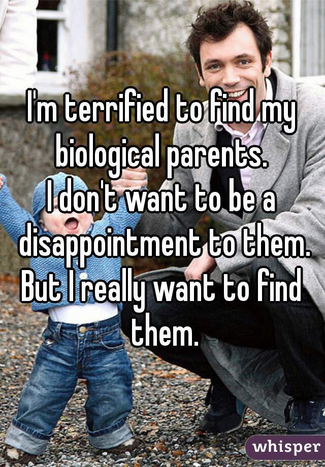 I'm terrified to find my biological parents. 
I don't want to be a disappointment to them.
But I really want to find them.