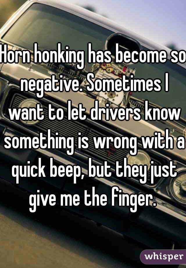 Horn honking has become so negative. Sometimes I want to let drivers know something is wrong with a quick beep, but they just give me the finger. 