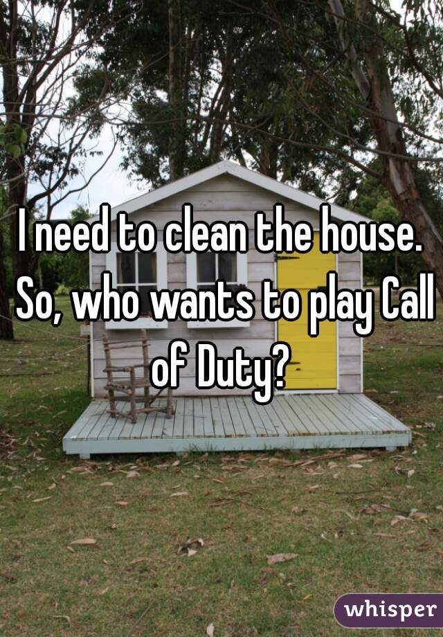 I need to clean the house. So, who wants to play Call of Duty? 