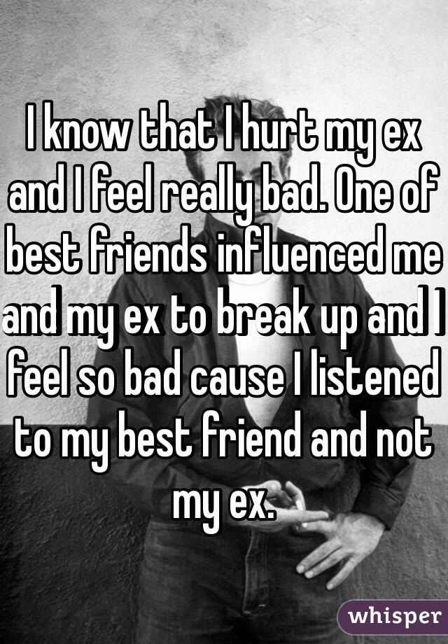 I know that I hurt my ex and I feel really bad. One of best friends influenced me and my ex to break up and I feel so bad cause I listened to my best friend and not my ex. 