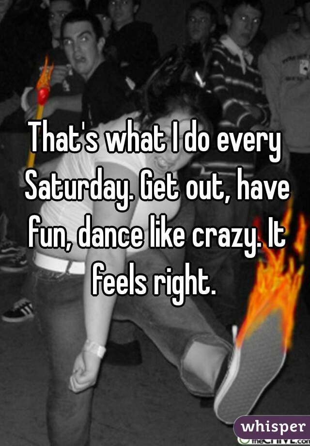 That's what I do every Saturday. Get out, have fun, dance like crazy. It feels right. 