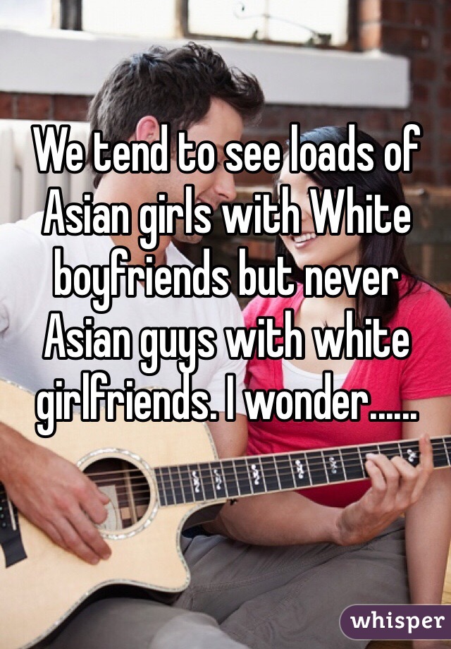 We tend to see loads of Asian girls with White boyfriends but never Asian guys with white girlfriends. I wonder......