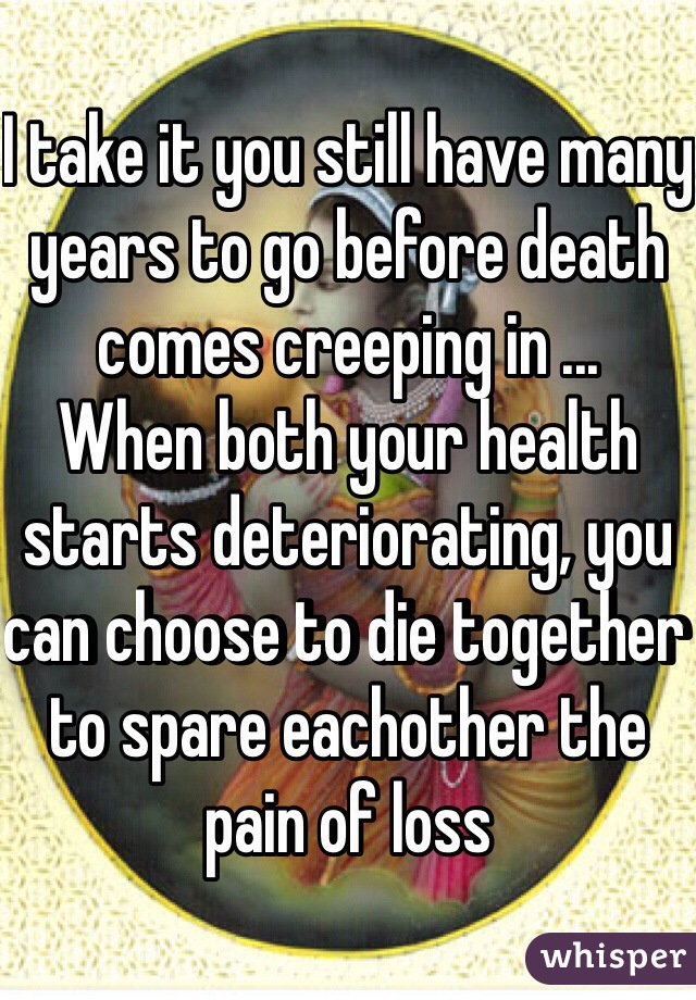 I take it you still have many years to go before death comes creeping in ...
When both your health starts deteriorating, you can choose to die together to spare eachother the pain of loss