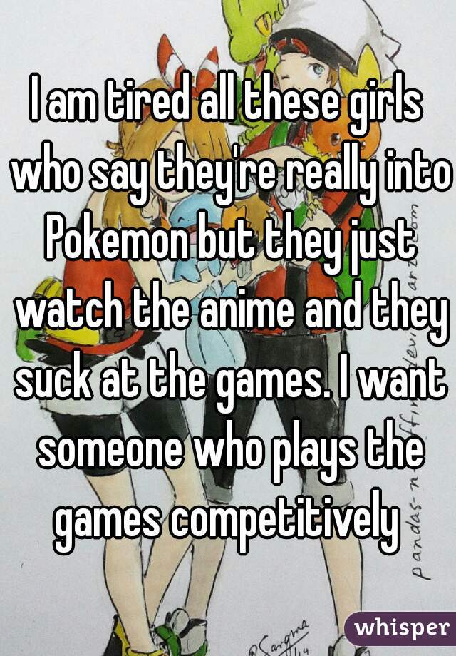 I am tired all these girls who say they're really into Pokemon but they just watch the anime and they suck at the games. I want someone who plays the games competitively 