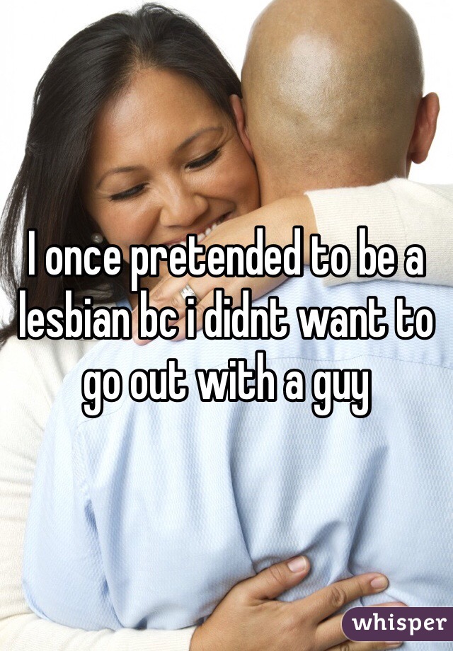 I once pretended to be a lesbian bc i didnt want to go out with a guy 