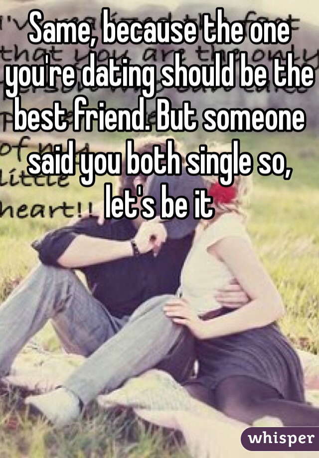 Same, because the one you're dating should be the best friend. But someone said you both single so, let's be it