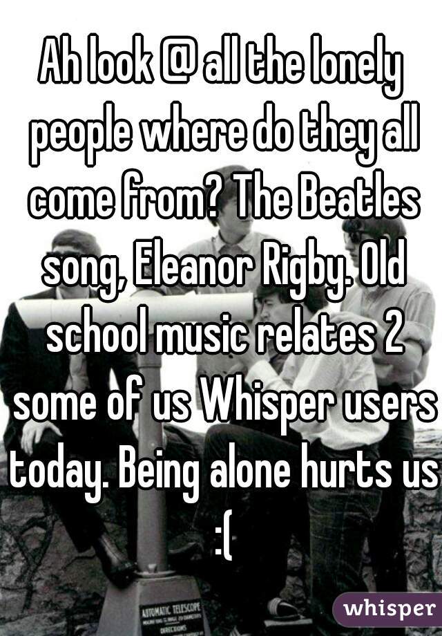 Ah look @ all the lonely people where do they all come from? The Beatles song, Eleanor Rigby. Old school music relates 2 some of us Whisper users today. Being alone hurts us :(