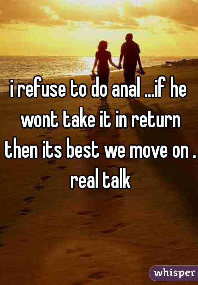 i refuse to do anal ...if he wont take it in return then its best we move on . real talk