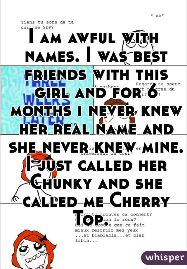 I am awful with names. I was best friends with this girl and for 6 months i never knew her real name and she never knew mine. I just called her Chunky and she called me Cherry Top.  