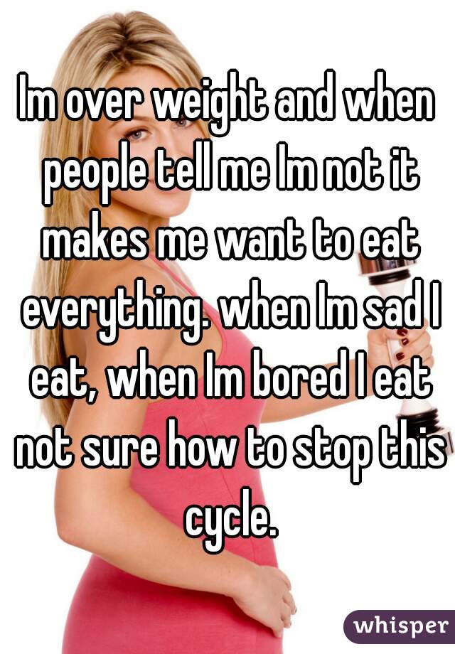 Im over weight and when people tell me Im not it makes me want to eat everything. when Im sad I eat, when Im bored I eat not sure how to stop this cycle.