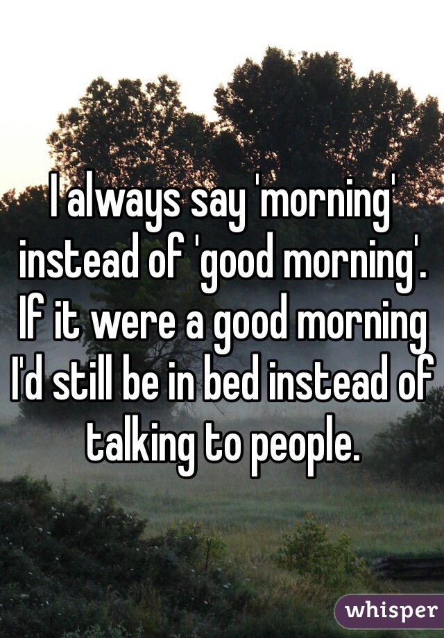 I always say 'morning' instead of 'good morning'. If it were a good morning I'd still be in bed instead of talking to people.