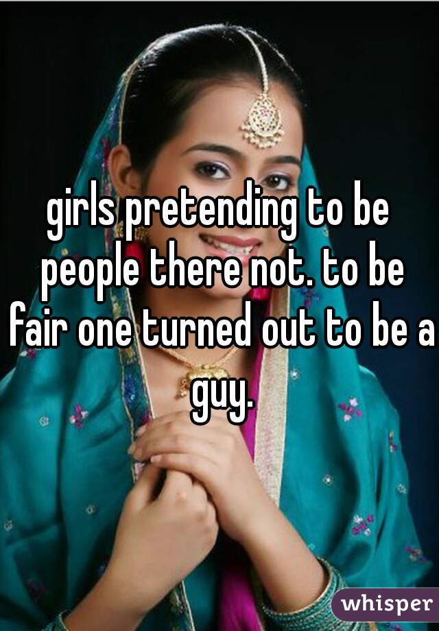 girls pretending to be people there not. to be fair one turned out to be a guy.