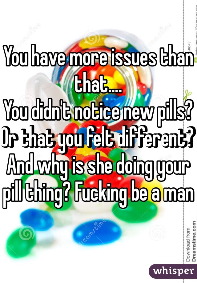 You have more issues than that....
You didn't notice new pills? Or that you felt different? And why is she doing your pill thing? Fucking be a man