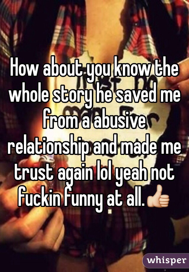 How about you know the whole story he saved me from a abusive relationship and made me trust again lol yeah not fuckin funny at all.👍