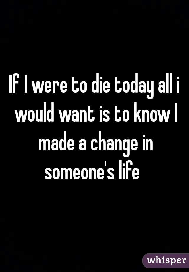 If I were to die today all i would want is to know I made a change in someone's life  