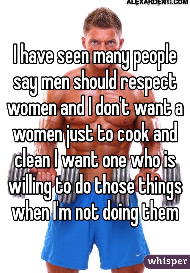 I have seen many people say men should respect women and I don't want a women just to cook and clean I want one who is willing to do those things when I'm not doing them