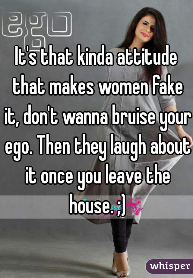 It's that kinda attitude that makes women fake it, don't wanna bruise your ego. Then they laugh about it once you leave the house. ;)