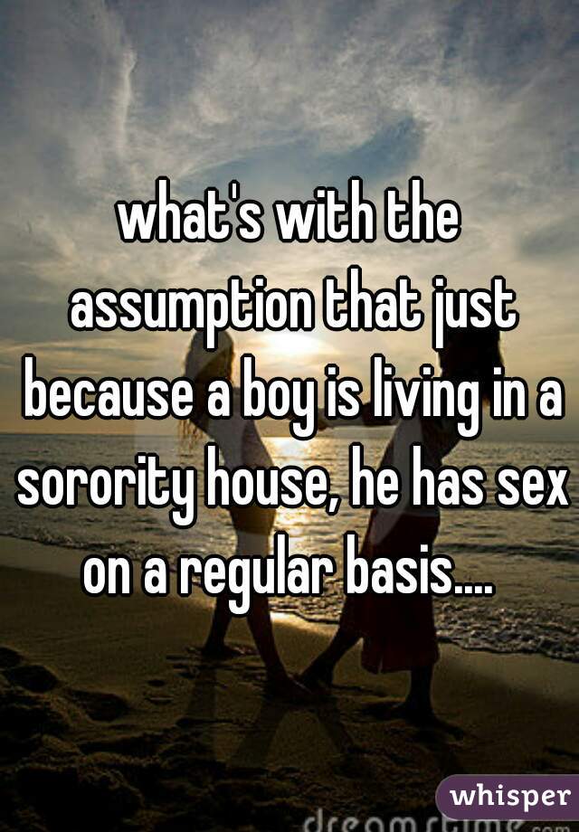 what's with the assumption that just because a boy is living in a sorority house, he has sex on a regular basis.... 