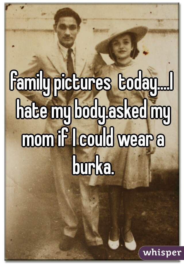family pictures  today....I hate my body.asked my mom if I could wear a burka.