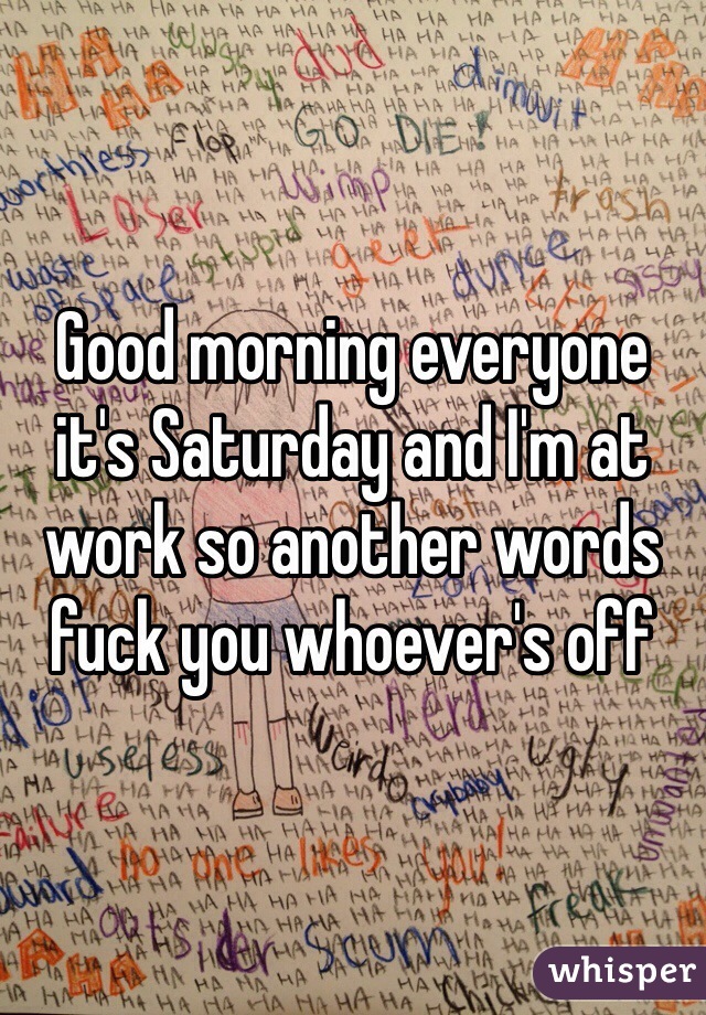 Good morning everyone it's Saturday and I'm at work so another words fuck you whoever's off