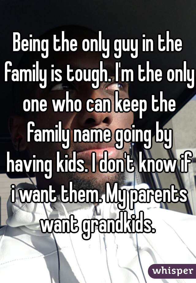 Being the only guy in the family is tough. I'm the only one who can keep the family name going by having kids. I don't know if i want them. My parents want grandkids. 