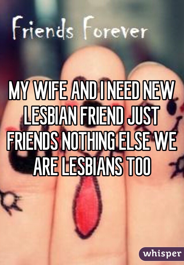 MY WIFE AND I NEED NEW LESBIAN FRIEND JUST FRIENDS NOTHING ELSE WE ARE LESBIANS TOO