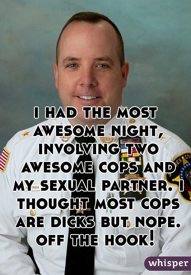 i had the most awesome night, involving two awesome cops and my sexual partner. i thought most cops are dicks but nope. off the hook! 