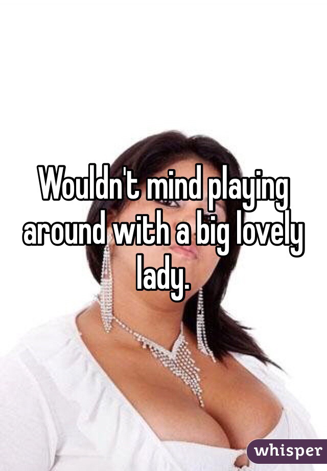 Wouldn't mind playing around with a big lovely lady. 
